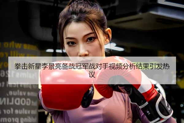 拳击新星李景亮备战冠军战对手视频分析结果引发热议